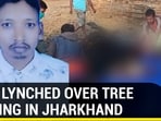 MAN LYNCHED OVER TREE FELLING IN JHARKHAND