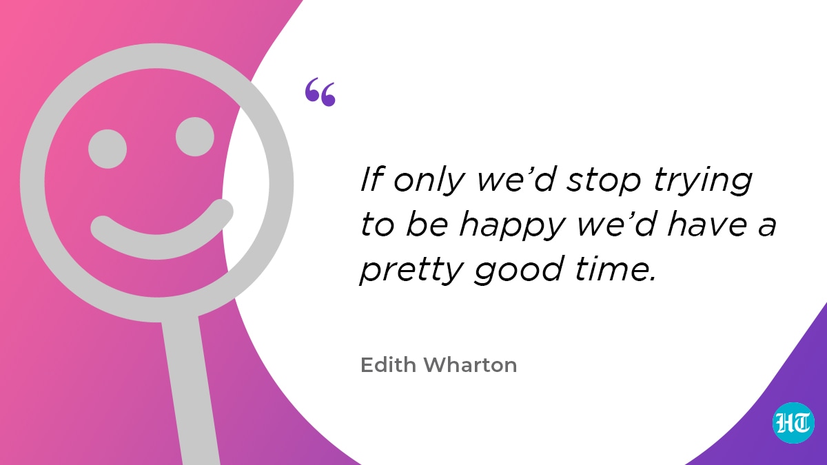 “If only we’d stop trying to be happy we’d have a pretty good time.” – Edith Wharton