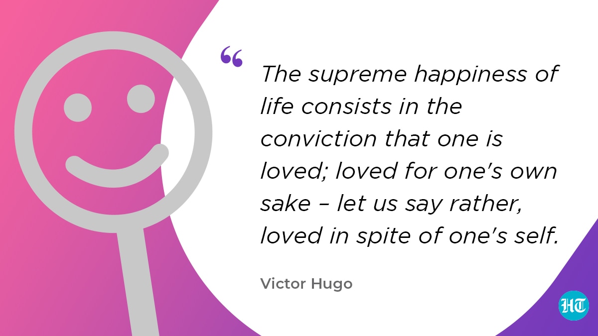 “The supreme happiness of life consists in the conviction that one is loved; loved for one's own sake – let us say rather, loved in spite of one's self." – Victor Hugo