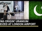 'PAK-ORIGIN' URANIUM SEIZED AT LONDON AIRPORT 'PAK-ORIGIN' URANIUM SEIZED AT LONDON AIRPORT