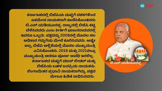 ಕರ್ನಾಟಕದಲ್ಲಿ ಬಿಜೆಪಿಯ ಮಟ್ಟಿಗೆ ದಶಕಗಳಿಂದ ಏಕಮೇವ ನಾಯಕರಾಗಿ ಕಾಣಿಸಿಕೊಂಡವರು ಬಿ.ಎಸ್‌.ಯಡಿಯೂರಪ್ಪ. ರಾಜ್ಯದಲ್ಲಿ ಬಿಜೆಪಿ ಕಟ್ಟಿ ಬೆಳೆಸಿದವರು ಎಂಬ ಕೀರ್ತಿಗೆ ಭಾಜನರಾದವರಲ್ಲಿ ಇವರೂ ಒಬ್ಬರು. ಪಕ್ಷವನ್ನು 2008ರಲ್ಲಿ ಮೊದಲ ಸಲ ಅಧಿಕಾರ ಗದ್ದುಗೆಯ ಮೇಲೆ ಕೂರಿಸಿದವರು. ಅಷ್ಟೇ ಅಲ್ಲ, ಬಿಜೆಪಿ ಆಳ್ವಿಕೆಯಲ್ಲಿ ಮೊದಲ ಮುಖ್ಯಮಂತ್ರಿ ಎನಿಸಿಕೊಂಡರು. 2019 ಮತ್ತು 2021ರಲ್ಲೂ ಮುಖ್ಯಮಂತ್ರಿ ಆದರೂ ಪೂರ್ಣ ಅವಧಿ ಇರಲಿಲ್ಲ. ಕರ್ನಾಟಕದ ಮಟ್ಟಿಗೆ ಮಾಸ್‌ ಲೀಡರ್‌ ಮತ್ತು ಬಿಜೆಪಿಯ ಬಹಳ ಜನಪ್ರಿಯ ನಾಯಕರು. ಲಿಂಗಾಯಿತರ ಪ್ರಭಾವಿ ನಾಯಕರಾಗಿದ್ದು, ಪಕ್ಷದ ಮೇಲೂ ಹಿಡಿತ ಸಾಧಿಸಿದವರು.&nbsp;