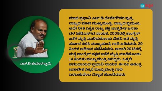 ಮಾಜಿ ಪ್ರಧಾನಿ ಎಚ್.ಡಿ.ದೇವೇಗೌಡರ ಪುತ್ರ, ರಾಜ್ಯದ ಮಾಜಿ ಮುಖ್ಯಮಂತ್ರಿ. ರಾಜ್ಯದ ಪ್ರಮುಖ, ಅದೇ ರೀತಿ ಏಕೈಕ ರಾಜ್ಯ ಪಕ್ಷ ಜಾತ್ಯತೀತ ಜನತಾ ದಳ (ಜೆಡಿಎಸ್‌)ದ ನಾಯಕ. 2008ರಲ್ಲಿ ಕಾಂಗ್ರೆಸ್‌ ಜತೆಗೆ ಮೈತ್ರಿ ಮುರಿದುಕೊಂಡು ಬಿಜೆಪಿ ಜತೆ ಮೈತ್ರಿ ಸರ್ಕಾರ ರಚಿಸಿ ಮುಖ್ಯಮಂತ್ರಿ ಗಾದಿ ಏರಿದವರು. 20 ತಿಂಗಳ ಅಧಿಕಾರ ನಡೆಸಿದವರು. ಅದಾಗಿ 2018ರಲ್ಲಿ ಮತ್ತೆ ಕಾಂಗ್ರೆಸ್‌ ಪಕ್ಷದ ಜತೆಗೆ ಮೈತ್ರಿ ಮಾಡಿಕೊಂಡು 14 ತಿಂಗಳು ಮುಖ್ಯಮಂತ್ರಿ ಆಗಿದ್ದರು. ಒಕ್ಕಲಿ ಸಮುದಾಯದ ಪ್ರಭಾವಿ ನಾಯಕ. ಈ ಸಲ ಅತಂತ್ರ ಜನಾದೇಶ ಸಿಕ್ಕರೆ ಮುಖ್ಯಮಂತ್ರಿ ಗಾದಿ ಏರಬಹುದೆಂಬ ವಿಶ್ವಾಸ ಹೊಂದಿದವರು