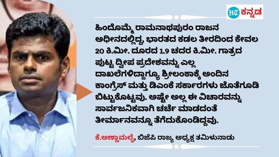 ಹಿಂದೊಮ್ಮೆ ರಾಮನಾಥಪುರಂ ರಾಜನ ಅಧೀನದಲ್ಲಿದ್ದ, ಭಾರತದ ಕಡಲ ತೀರದಿಂದ ಕೇವಲ 20 ಕಿ.ಮೀ. ದೂರದ 1.9 ಚದರ ಕಿ.ಮೀ. ಗಾತ್ರದ ಪುಟ್ಟ ದ್ವೀಪ ಪ್ರದೇಶವನ್ನು ಎಲ್ಲ ದಾಖಲೆಗಳಿದ್ದಾಗ್ಯೂ ಶ್ರೀಲಂಕಾಕ್ಕೆ ಅಂದಿನ ಕಾಂಗ್ರೆಸ್ ಮತ್ತು ಡಿಎಂಕೆ ಸರ್ಕಾರಗಳು ಜೊತೆಗೂಡಿ ಬಿಟ್ಟುಕೊಟ್ಟವು. ಅಷ್ಟೇ ಅಲ್ಲ ಈ ವಿಚಾರವನ್ನು ಸಾರ್ವಜನಿಕವಾಗಿ ಚರ್ಚೆ ಮಾಡದಂತೆ ತೀರ್ಮಾನವನ್ನೂ ತೆಗೆದುಕೊಂಡಿದ್ದವು. - ಕೆ.ಅಣ್ಣಾಮಲೈ, ಬಿಜೆಪಿ ರಾಜ್ಯ ಅಧ್ಯಕ್ಷ ತಮಿಳುನಾಡು