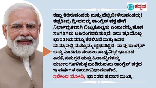 ಕಣ್ಣು ತೆರೆಸುವಂಥದ್ದು ಮತ್ತು ಬೆಚ್ಚಿಬೀಳಿಸುವಂಥದ್ದು! ಕಚ್ಚತೀವು ದ್ವೀಪವನ್ನು ಕಾಂಗ್ರೆಸ್ ಪಕ್ಷ ಹೇಗೆ ನಿರ್ಭಾವುಕವಾಗಿ ಬಿಟ್ಟುಕೊಟ್ಟಿತು ಎಂಬುದನ್ನು ಹೊಸ ಸಂಗತಿಗಳು ಬಹಿರಂಗಪಡಿಸುತ್ತವೆ. ಇದು ಪ್ರತಿಯೊಬ್ಬ ಭಾರತೀಯನನ್ನೂ ಕೆರಳಿಸಿದೆ ಮತ್ತು ಜನರ ಮನಸ್ಸಿನಲ್ಲಿ ಮತ್ತೊಮ್ಮೆ ದೃಢಪಟ್ಟಿದೆ- ನಾವು ಕಾಂಗ್ರೆಸ್ ಅನ್ನು ಎಂದಿಗೂ ನಂಬಲು ಸಾಧ್ಯವಿಲ್ಲ! ಭಾರತದ ಏಕತೆ, ಸಮಗ್ರತೆ ಮತ್ತು ಹಿತಾಸಕ್ತಿಗಳನ್ನು ದುರ್ಬಲಗೊಳಿಸುತ್ತ ಬಂದಿರುವುದು ಕಾಂಗ್ರೆಸ್‌ ಪಕ್ಷದ 75 ವರ್ಷಗಳ ಕಾರ್ಯವಿಧಾನವಾಗಿದೆ. - ನರೇಂದ್ರ ಮೋದಿ, ಭಾರತದ ಪ್ರಧಾನ ಮಂತ್ರಿ (ಮಾರ್ಚ್ 31ರ ಟ್ವೀಟ್‌)