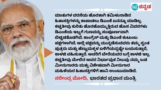 ಮಾತುಗಳ ವರಸೆಯ ಹೊರತಾಗಿ ತಮಿಳುನಾಡಿನ ಹಿತಾಸಕ್ತಿಗಳನ್ನು ಕಾಪಾಡಲು ಡಿಎಂಕೆ ಏನನ್ನೂ ಮಾಡಿಲ್ಲ. ಕಚ್ಚತೀವು ಕುರಿತು ಹೊರಹೊಮ್ಮುತ್ತಿರುವ ಹೊಸ ವಿವರಗಳು ಡಿಎಂಕೆಯ ಇಬ್ಬಗೆ ಗುಣವನ್ನು ಸಂಪೂರ್ಣವಾಗಿ ಬಿಚ್ಚಿಡತೊಡಗಿವೆ. ಕಾಂಗ್ರೆಸ್ ಮತ್ತು ಡಿಎಂಕೆ ಕುಟುಂಬ ಪಕ್ಷಗಳಾಗಿವೆ. ಅಲ್ಲಿ ಪಕ್ಷವನ್ನು ಮುನ್ನಡೆಸುವವರು ತಮ್ಮ ಸ್ವಂತ ಪುತ್ರರು ಮತ್ತು ಹೆಣ್ಣುಮಕ್ಕಳ ಏಳಿಗೆಯನ್ನಷ್ಟೇ ಬಯಸುತ್ತಾರೆ, ಕಾಳಜಿ ವಹಿಸುತ್ತಾರೆ. ಅವರಿಗೆ ಬೇರೆಯವರ ಬಗ್ಗೆ ಕಾಳಜಿ ಇಲ್ಲ. ಕಚ್ಚತೀವು ಮೇಲಿನ ಅವರ ನಿರ್ಭಾವುಕ ನಿಲುವು ನಮ್ಮ ಬಡ ಮೀನುಗಾರರು ಮತ್ತು ವಿಶೇಷವಾಗಿ ಮೀನುಗಾರ ಮಹಿಳೆಯರ ಹಿತಾಸಕ್ತಿಗಳಿಗೆ ಹಾನಿ ಉಂಟುಮಾಡಿದೆ. - ನರೇಂದ್ರ ಮೋದಿ, ಭಾರತದ ಪ್ರಧಾನ ಮಂತ್ರಿ (ಏಪ್ರಿಲ್ 1ರ ಟ್ವೀಟ್‌)