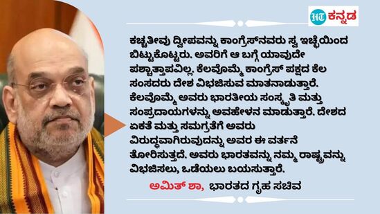 ಕಚ್ಚತೀವು ದ್ವೀಪವನ್ನು ಕಾಂಗ್ರೆಸ್‌ನವರು ಸ್ವ ಇಚ್ಛೆಯಿಂದ ಬಿಟ್ಟುಕೊಟ್ಟರು. ಅವರಿಗೆ ಆ ಬಗ್ಗೆ ಯಾವುದೇ ಪಶ್ಚಾತ್ತಾಪವಿಲ್ಲ. ಕೆಲವೊಮ್ಮೆ ಕಾಂಗ್ರೆಸ್ ಪಕ್ಷದ ಕೆಲ ಸಂಸದರು ದೇಶ ವಿಭಜಿಸುವ ಮಾತನಾಡುತ್ತಾರೆ. ಕೆಲವೊಮ್ಮೆ ಅವರು ಭಾರತೀಯ ಸಂಸ್ಕೃತಿ ಮತ್ತು ಸಂಪ್ರದಾಯಗಳನ್ನು ಅವಹೇಳನ ಮಾಡುತ್ತಾರೆ. ದೇಶದ ಏಕತೆ ಮತ್ತು ಸಮಗ್ರತೆಗೆ ಅವರು ವಿರುದ್ಧವಾಗಿರುವುದನ್ನು ಅವರ ಈ ವರ್ತನೆ ತೋರಿಸುತ್ತದೆ. ಅವರು ಭಾರತವನ್ನು ನಮ್ಮ ರಾಷ್ಟ್ರವನ್ನು ವಿಭಜಿಸಲು, ಒಡೆಯಲು ಬಯಸುತ್ತಾರೆ. - ಅಮಿತ್ ಶಾ, ಕೇಂದ್ರ ಗೃಹ ಸಚಿವ, (ಮಾರ್ಚ್ 31ರ ಟ್ವೀಟ್‌)