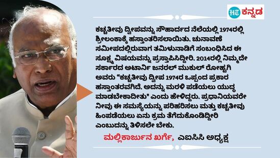 ಕಚ್ಚತೀವು ದ್ವೀಪವನ್ನು ಸೌಹಾರ್ದದ ನೆಲೆಯಲ್ಲಿ 1974ರಲ್ಲಿ ಶ್ರೀಲಂಕಾಕ್ಕೆ ಹಸ್ತಾಂತರಿಸಲಾಯಿತು. ಚುನಾವಣೆ ಸಮೀಪದಲ್ಲಿರುವಾಗ ತಮಿಳುನಾಡಿಗೆ ಸಂಬಂಧಿಸಿದ ಈ ಸೂಕ್ಷ್ಮ ವಿಷಯವನ್ನು ಪ್ರಸ್ತಾಪಿಸಿದ್ದೀರಿ. 2014ರಲ್ಲಿ ನಿಮ್ಮದೇ ಸರ್ಕಾರದ ಅಟಾರ್ನಿ ಜನರಲ್‌ ಮುಕುಲ್ ರೋಹ್ಟಗಿ ಅವರು “ಕಚ್ಚತೀವು ದ್ವೀಪ 1974ರ ಒಪ್ಪಂದ ಪ್ರಕಾರ ಹಸ್ತಾಂತರವಗಿದೆ. ಅದನ್ನು ಮರಳಿ ಪಡೆಯಲು ಯುದ್ಧ ಮಾಡಬೇಕಾದೀತು" ಎಂದು ಹೇಳಿದ್ದರು. ಪ್ರಧಾನಿಯವರೇ ನೀವು ಈ ಸಮಸ್ಯೆಯನ್ನು ಪರಿಹರಿಸಲು ಮತ್ತು ಕಚ್ಚತೀವು ಹಿಂಪಡೆಯಲು ಏನು ಕ್ರಮ ತೆಗೆದುಕೊಂಡಿದ್ದೀರಿ ಎಂಬುದನ್ನು ತಿಳಿಸಲೇ ಬೇಕು. - ಮಲ್ಲಿಕಾರ್ಜುನ ಖರ್ಗೆ, ಎಐಸಿಸಿ ಅಧ್ಯಕ್ಷ&nbsp;