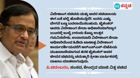 ವಿದೇಶಾಂಗ ಸಚಿವರು ಮತ್ತು ಅವರ ಸಚಿವಾಲಯ ಈಗ ಏಕೆ ಪಲ್ಟಿ ಹೊಡೆಯುತ್ತಿದೆ?. ಜನರು ಎಷ್ಟು ಬೇಗನೆ ಬಣ್ಣ ಬದಲಾಯಿಸಬಹುದು. ಜೈಶಂಕರ್ ಅವರು ವಿದೇಶಾಂಗ ಸೇವಾ ಅಧಿಕಾರಿಯಾಗಿದ್ದಾಗ 2015ರಲ್ಲಿ ಜುಲೈ 27ರಂದು ಕೊಟ್ಟ ಉತ್ತರ ಗಮನಿಸಬೇಕು. ಉದಾರವಾದಿ ವಿದೇಶಾಂಗ ಸೇವಾ ಅಧಿಕಾರಿಯಿಂದ ಹಿಡಿದು ಚಾಣಾಕ್ಷ ವಿದೇಶಾಂಗ ಕಾರ್ಯದರ್ಶಿಯವರೆಗೆ ಆರ್‌ಎಸ್‌ಎಸ್-ಬಿಜೆಪಿಯ ಮುಖವಾಣಿಯಾಗುವ ತನಕ ಜೈಶಂಕರ್ ಅವರ ಜೀವನ ಪಥವನ್ನು ಚಮತ್ಕಾರಿ ಕ್ರೀಡಾ ವಾರ್ಷಿಕದಲ್ಲಿ ದಾಖಲು ಮಾಡಲಾಗುವುದು. - ಪಿ.ಚಿದಂಬರಂ, ಕಾಂಗ್ರೆಸ್ ಸಂಸದ, ಕೇಂದ್ರದ ಮಾಜಿ ವಿತ್ತ ಸಚಿವ