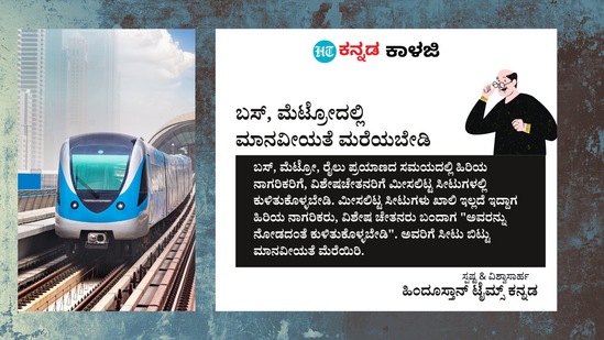 ಬಸ್, ಮೆಟ್ರೋದಲ್ಲಿ ಮಾನವೀಯತೆ ಮರೆಯಬೇಡಿ: ಬಸ್, ಮೆಟ್ರೋ, ರೈಲು ಪ್ರಯಾಣದ ಸಮಯದಲ್ಲಿ ಹಿರಿಯ ನಾಗರಿಕರಿಗೆ, ವಿಶೇಷಚೇತನರಿಗೆ ಮೀಸಲಿಟ್ಟ ಸೀಟುಗಳಲ್ಲಿ ಕುಳಿತುಕೊಳ್ಳಬೇಡಿ. ಮೀಸಲಿಟ್ಟ ಸೀಟುಗಳು ಖಾಲಿ ಇಲ್ಲದೆ ಇದ್ದಾಗ ಹಿರಿಯ ನಾಗರಿಕರು, ವಿಶೇಷ ಚೇತನರು ಬಂದಾಗ "ಅವರನ್ನು ನೋಡದಂತೆ ಕುಳಿತುಕೊಳ್ಳಬೇಡಿ". ಅವರಿಗೆ ಸೀಟು ಬಿಟ್ಟು ಮಾನವೀಯತೆ ಮೆರೆಯಿರಿ. ಬಸ್, ಮೆಟ್ರೋದಲ್ಲಿ ಮಾನವೀಯತೆ ಮರೆಯಬೇಡಿ: ಬಸ್, ಮೆಟ್ರೋ, ರೈಲು ಪ್ರಯಾಣದ ಸಮಯದಲ್ಲಿ ಹಿರಿಯ ನಾಗರಿಕರಿಗೆ, ವಿಶೇಷಚೇತನರಿಗೆ ಮೀಸಲಿಟ್ಟ ಸೀಟುಗಳಲ್ಲಿ ಕುಳಿತುಕೊಳ್ಳಬೇಡಿ. ಮೀಸಲಿಟ್ಟ ಸೀಟುಗಳು ಖಾಲಿ ಇಲ್ಲದೆ ಇದ್ದಾಗ ಹಿರಿಯ ನಾಗರಿಕರು, ವಿಶೇಷ ಚೇತನರು ಬಂದಾಗ "ಅವರನ್ನು ನೋಡದಂತೆ ಕುಳಿತುಕೊಳ್ಳಬೇಡಿ". ಅವರಿಗೆ ಸೀಟು ಬಿಟ್ಟು ಮಾನವೀಯತೆ ಮೆರೆಯಿರಿ. 
