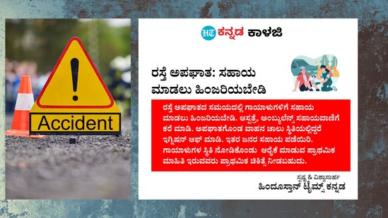 ರಸ್ತೆ ಅಪಘಾತ- ಸಹಾಯ ಮಾಡಲು ಹಿಂಜರಿಯಬೇಡಿ: ರಸ್ತೆ ಅಪಘಾತದ ಸಮಯದಲ್ಲಿ ಗಾಯಾಳುಗಳಿಗೆ ಸಹಾಯ ಮಾಡಲು ಹಿಂಜರಿಯಬೇಡಿ. ಆಸ್ಪತ್ರೆ, ಅಂಬ್ಯುಲೆನ್ಸ್ ಸಹಾಯವಾಣಿಗೆ ಕರೆ ಮಾಡಿ. ಅಪಘಾತಗೊಂಡ ವಾಹನ ಚಾಲು ಸ್ಥಿತಿಯಲ್ಲಿದ್ದರೆ ಇಗ್ನಿಷನ್ ಆಫ್ ಮಾಡಿ. ಇತರ ಜನರ ಸಹಾಯ ಪಡೆಯಿರಿ. ಗಾಯಾಳುಗಳ ಸ್ಥಿತಿ ನೋಡಿಕೊಂಡು ಆರೈಕೆ ಮಾಡುವ ಪ್ರಾಥಮಿಕ ಮಾಹಿತಿ ಇರುವವರು ಪ್ರಾಥಮಿಕ ಚಿಕಿತ್ಸೆ ನೀಡಬಹುದು. ರಸ್ತೆ ಅಪಘಾತ- ಸಹಾಯ ಮಾಡಲು ಹಿಂಜರಿಯಬೇಡಿ: ರಸ್ತೆ ಅಪಘಾತದ ಸಮಯದಲ್ಲಿ ಗಾಯಾಳುಗಳಿಗೆ ಸಹಾಯ ಮಾಡಲು ಹಿಂಜರಿಯಬೇಡಿ. ಆಸ್ಪತ್ರೆ, ಅಂಬ್ಯುಲೆನ್ಸ್ ಸಹಾಯವಾಣಿಗೆ ಕರೆ ಮಾಡಿ. ಅಪಘಾತಗೊಂಡ ವಾಹನ ಚಾಲು ಸ್ಥಿತಿಯಲ್ಲಿದ್ದರೆ ಇಗ್ನಿಷನ್ ಆಫ್ ಮಾಡಿ. ಇತರ ಜನರ ಸಹಾಯ ಪಡೆಯಿರಿ. ಗಾಯಾಳುಗಳ ಸ್ಥಿತಿ ನೋಡಿಕೊಂಡು ಆರೈಕೆ ಮಾಡುವ ಪ್ರಾಥಮಿಕ ಮಾಹಿತಿ ಇರುವವರು ಪ್ರಾಥಮಿಕ ಚಿಕಿತ್ಸೆ ನೀಡಬಹುದು.