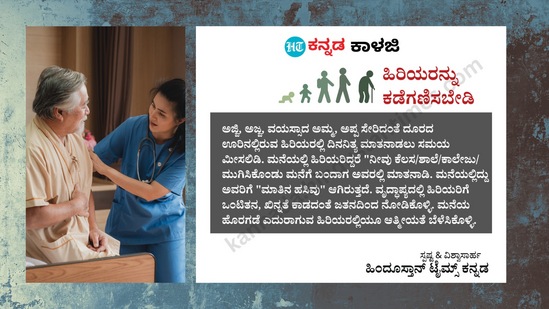 ಹಿರಿಯರನ್ನು ಕಡೆಗಣಿಸಬೇಡಿ: ಅಜ್ಜಿ, ಅಜ್ಜ, ವಯಸ್ಸಾದ ಅಮ್ಮ, ಅಪ್ಪ ಸೇರಿದಂತೆ ದೂರದ ಊರಿನಲ್ಲಿರುವ ಹಿರಿಯರಲ್ಲಿ ದಿನನಿತ್ಯ ಮಾತನಾಡಲು ಸಮಯ ಮೀಸಲಿಡಿ. ಮನೆಯಲ್ಲಿ ಹಿರಿಯರಿದ್ದರೆ "ನೀವು ಕೆಲಸ/ಶಾಲೆ/ಕಾಲೇಜು/ ಮುಗಿಸಿಕೊಂಡು ಮನೆಗೆ ಬಂದಾಗ ಅವರಲ್ಲಿ ಮಾತನಾಡಿ. ಮನೆಯಲ್ಲಿದ್ದು ಅವರಿಗೆ "ಮಾತಿನ ಹಸಿವು" ಆಗಿರುತ್ತದೆ. ವೃದ್ಧಾಪ್ಯದಲ್ಲಿ ಹಿರಿಯರಿಗೆ ಒಂಟಿತನ, ಖಿನ್ನತೆ ಕಾಡದಂತೆ ಜತನದಿಂದ ನೋಡಿಕೊಳ್ಳಿ. ಮನೆಯ ಹೊರಗಡೆ ಎದುರಾಗುವ ಹಿರಿಯರಲ್ಲಿಯೂ ಆತ್ಮೀಯತೆ ಬೆಳೆಸಿಕೊಳ್ಳಿ. ಹಿರಿಯರನ್ನು ಕಡೆಗಣಿಸಬೇಡಿ: ಅಜ್ಜಿ, ಅಜ್ಜ, ವಯಸ್ಸಾದ ಅಮ್ಮ, ಅಪ್ಪ ಸೇರಿದಂತೆ ದೂರದ ಊರಿನಲ್ಲಿರುವ ಹಿರಿಯರಲ್ಲಿ ದಿನನಿತ್ಯ ಮಾತನಾಡಲು ಸಮಯ ಮೀಸಲಿಡಿ. ಮನೆಯಲ್ಲಿ ಹಿರಿಯರಿದ್ದರೆ "ನೀವು ಕೆಲಸ/ಶಾಲೆ/ಕಾಲೇಜು/ ಮುಗಿಸಿಕೊಂಡು ಮನೆಗೆ ಬಂದಾಗ ಅವರಲ್ಲಿ ಮಾತನಾಡಿ. ಮನೆಯಲ್ಲಿದ್ದು ಅವರಿಗೆ "ಮಾತಿನ ಹಸಿವು" ಆಗಿರುತ್ತದೆ. ವೃದ್ಧಾಪ್ಯದಲ್ಲಿ ಹಿರಿಯರಿಗೆ ಒಂಟಿತನ, ಖಿನ್ನತೆ ಕಾಡದಂತೆ ಜತನದಿಂದ ನೋಡಿಕೊಳ್ಳಿ. ಮನೆಯ ಹೊರಗಡೆ ಎದುರಾಗುವ ಹಿರಿಯರಲ್ಲಿಯೂ ಆತ್ಮೀಯತೆ ಬೆಳೆಸಿಕೊಳ್ಳಿ. 