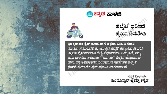 ಹೆಲ್ಮೆಟ್ ಧರಿಸದೆ ಪ್ರಯಾಣಿಸಬೇಡಿ: ದ್ವಿಚಕ್ರವಾಹನ ರೈಡ್ ಮಾಡುವಾಗ ಅಥವಾ ಹಿಂಬದಿ ಸವಾರಿ ಮಾಡುವ ಸಮಯದಲ್ಲಿ ಗುಣಮಟ್ಟದ ಹೆಲ್ಮೆಟ್ ಕಡ್ಡಾಯವಾಗಿ ಧರಿಸಿ. ಟ್ರಾಫಿಕ್ ಪೊಲೀಸರಿಗಾಗಿ ಹೆಲ್ಮೆಟ್ ಧರಿಸಬೇಡಿ. ನಿಮ್ಮ ತಲೆ, ನಿಮ್ಮ ಪ್ರಾಣ ಉಳಿಸುವ ಸಲುವಾಗಿ "ನಿಮಗಾಗಿ" ಹೆಲ್ಮೆಟ್ ಕಡ್ಡಾಯವಾಗಿ ಧರಿಸಿ. ರಸ್ತೆ ಅಪಘಾತದಲ್ಲಿ ಸಂಭವಿಸುವ ಸಾವುಗಳಿಗೆ ಹೆಲ್ಮೆಟ್ ಧರಿಸದೆ ಪ್ರಯಾಣಿಸುವುದು ಪ್ರಮುಖ ಕಾರಣವಾಗಿದೆ. ಹೆಲ್ಮೆಟ್ ಧರಿಸದೆ ಪ್ರಯಾಣಿಸಬೇಡಿ: ದ್ವಿಚಕ್ರವಾಹನ ರೈಡ್ ಮಾಡುವಾಗ ಅಥವಾ ಹಿಂಬದಿ ಸವಾರಿ ಮಾಡುವ ಸಮಯದಲ್ಲಿ ಗುಣಮಟ್ಟದ ಹೆಲ್ಮೆಟ್ ಕಡ್ಡಾಯವಾಗಿ ಧರಿಸಿ. ಟ್ರಾಫಿಕ್ ಪೊಲೀಸರಿಗಾಗಿ ಹೆಲ್ಮೆಟ್ ಧರಿಸಬೇಡಿ. ನಿಮ್ಮ ತಲೆ, ನಿಮ್ಮ ಪ್ರಾಣ ಉಳಿಸುವ ಸಲುವಾಗಿ "ನಿಮಗಾಗಿ" ಹೆಲ್ಮೆಟ್ ಕಡ್ಡಾಯವಾಗಿ ಧರಿಸಿ. ರಸ್ತೆ ಅಪಘಾತದಲ್ಲಿ ಸಂಭವಿಸುವ ಸಾವುಗಳಿಗೆ ಹೆಲ್ಮೆಟ್ ಧರಿಸದೆ ಪ್ರಯಾಣಿಸುವುದು ಪ್ರಮುಖ ಕಾರಣವಾಗಿದೆ.